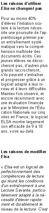 Zone de Texte: Les raisons d�utiliser Elsa ne changent pasPour au moins 40% d��l�ves l�initiation scolaire � la lecture n�cessite une poursuite de l�apprentissage premier par un entra�nement syst�matique vers la compr�hension ma�tris�e des documents �crits. Ces jeunes �l�ves ne d�crocheront pas, d�autres plus grands raccrocheront, s�ils peuvent s�entra�ner et progresser gr�ce � un logiciel adapt� � leur niveau et � leurs difficult�s. Maintes fois observ�, et encore r�cemment avec une �valuation financ�e par le Minist�re de l��ducation Nationale sur cinq sites en France, le logiciel ELSA montre largement son efficacit� de 9 � 18 ans, voire au-del�.Les raisons de modifier Elsa� Elsa est un logiciel de perfectionnement des comp�tences de lecture qui r�unit les conditions d�un entra�nement � une Lecture Savante, particuli�rement adapt� � la n�cessit� d��lever rapidement et durablement le niveau de la lecture. C�est 