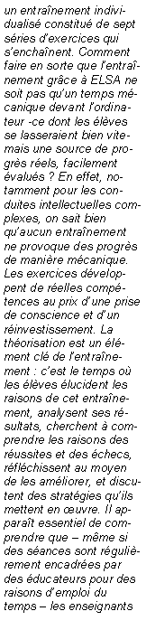 Zone de Texte: un entra�nement individualis� constitu� de sept s�ries d�exercices qui s�encha�nent. Comment faire en sorte que l�entra�nement gr�ce � ELSA ne soit pas qu�un temps m�canique devant l�ordinateur -ce dont les �l�ves se lasseraient bien vite- mais une source de progr�s r�els, facilement �valu�s ? En effet, notamment pour les conduites intellectuelles complexes, on sait bien qu�aucun entra�nement ne provoque des progr�s de mani�re m�canique. Les exercices d�veloppent de r�elles comp�tences au prix d�une prise de conscience et d�un r�investissement. La th�orisation est un �l�ment cl� de l�entra�nement : c�est le temps o� les �l�ves �lucident les raisons de cet entra�nement, analysent ses r�sultats, cherchent � comprendre les raisons des r�ussites et des �checs, r�fl�chissent au moyen de les am�liorer, et discutent des strat�gies qu�ils mettent en �uvre. Il appara�t essentiel de comprendre que � m�me si des s�ances sont r�guli�rement encadr�es par des �ducateurs pour des raisons d�emploi du temps � les enseignants 