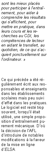 Zone de Texte: sont les mieux plac�s pour participer � l�entra�nement, pour aider � comprendre les r�sultats qui s�affichent, pour mettre en pratique, dans leurs cours et les recherches au CDI, les comp�tences de lecteur en aidant le transfert, au quotidien, de ce qui s�acquiert ponctuellement sur l�ordinateur. �Ce qui pr�c�de a �t� r�guli�rement �crit aux responsables et enseignants dans les �tablissements scolaires mais peu suivi d�effet dans les pratiques. Le logiciel est rest� trop souvent, lorsqu�il �tait utilis�, une simple proposition d�entra�nement purement m�canique. D�o� la d�cision de l�AFL d�introduire de notables modifications � la faveur de la mise en ligne d�ELSA.