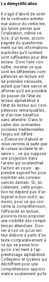 Zone de Texte: La d�mystificationIl s�agit d�abord de sortir de la confusion entretenue autour du verbe lire, qui laisse penser que l�oralisation, m�me v�loce, d�un texte, accompagn�e du questionnement sur les informations explicites qu�il contient sont suffisantes pour �tre lecteur. Donc faire conna�tre, montrer ce que sont les diff�rentes comp�tences en lecture est de premi�re n�cessit�, autant que faire savoir et affirmer qu�il est possible de passer de l��tat de lecteur alphab�tis� � l��tat de lecteur aux comp�tences remarquables, et d�en tirer b�n�fice sans attendre. Dans le cadre des contraintes scolaires traditionnelles l�enjeu est diff�r� : �&nbsp;Exerce-toi d�abord et nous verrons la suite que le cursus scolaire te r�serve&nbsp;� ; ce qui suppose une projection dans l�avenir qui soutiendrait l�action en cours : apprendre aujourd�hui pour exploiter ses connaissances demain. Si, socialement, cette projection ne d�pend pas d�un logiciel si bon soit-il, au moins, pour ce qui concerne la compr�hension, l�efficacit� en lecture, pouvons-nous proposer une visibilit� des comp�tences attendues. Donner � voir ce qu�un lecteur �labore � partir d�un texte comparativement � ce qui se passe lorsqu�on s�en tient � l�apprentissage alphab�tis�. Coll�giens et lyc�ens qui d�chiffrent pour une compr�hension approximative soutiennent qu�ils 