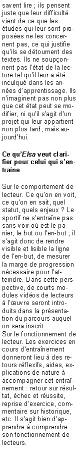 Zone de Texte: savent lire ; ils pensent juste que leur difficult� vient de ce que les �tudes qui leur sont propos�es ne les concernent pas, ce qui justifie qu�ils se d�tournent des textes. Ils ne soup�onnent pas l��tat de la lecture tel qu�il leur a �t� inculqu� dans les ann�es d�apprentissage. Ils n�imaginent pas non plus que cet �tat peut se modifier, ni qu�il s�agit d�un projet qui leur appartient non plus tard, mais aujourd�hui.Ce qu�Elsa veut clarifier pour celui qui s�entra�neSur le comportement de lecteur. Ce qu�on en voit, ce qu�on en sait, quel statut, quels enjeux ? Le sportif ne s�entra�ne pas sans voir o� est le panier, le but ou l�en-but ; il s�agit donc de rendre visible et lisible la ligne de l�en-but, de mesurer la marge de progression n�cessaire pour l�atteindre. Dans cette perspective, de courts modules vid�os de lecteurs � l��uvre seront introduits dans la pr�sentation du parcours auquel on sera inscrit.Sur le fonctionnement de lecteur. Les exercices en cours d�entra�nement donneront lieu � des retours r�flexifs, aides, explications de nature � accompagner cet entra�nement : retour sur r�sultat, �chec et r�ussite, reprise d�exercice, commentaire sur historique, etc. Il s�agit bien d�apprendre � comprendre son fonctionnement de lecteurs.