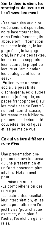 Zone de Texte: Sur la th�orisation, les strat�gies de lecture et le r�investissement-Des modules audio ou vid�o seront disponibles, voire incontournables, dans l�entra�nement ; ils aborderont l�information sur l�acte lexique, le langage �crit, le langage oral, la nature des textes, les diff�rents supports et leur lecture, le projet de lecture et l�anticipation, les strat�gies et les r�seaux.-En lien avec un r�seau social, la possibilit� d��changer avec d�autres inscrits (m�tropole, espaces francophones) sur les modalit�s de l�entra�nement, son efficacit�, les ressources bibliographiques, les lectures d�couvertes, les critiques et les points de vue. Ce qui va �tre diff�rent avec ElsaUne pr�sentation graphique renouvel�e ainsi qu�une pr�sentation et un fonctionnement plus intuitifs. Notamment pour :-La mise en route-La compr�hension des consigne-La lecture des r�sultats, leur interpr�tation, et les aides pour atteindre l�objectif vis� (pour chaque exercice, d�un plan � l�autre, l��volution g�n�rale).
