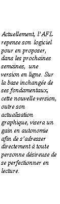 Zone de Texte: Actuellement, l�AFL repense son&nbsp; logiciel pour en proposer, dans les prochaines semaines,&nbsp; une version en ligne. Sur la base inchang�e de ses fondamentaux, cette nouvelle version, outre son actualisation graphique, visera un gain en autonomie afin de s�adresser directement � toute personne d�sireuse de se perfectionner en lecture.