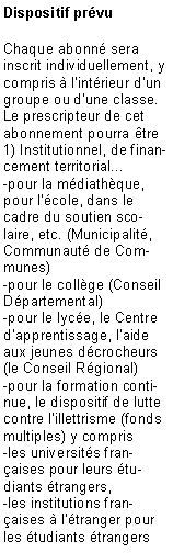 Zone de Texte: Dispositif pr�vuChaque abonn� sera inscrit individuellement, y compris � l�int�rieur d�un groupe ou d�une classe. Le prescripteur de cet abonnement pourra �tre1) Institutionnel, de financement territorial... -pour la m�diath�que, pour l��cole, dans le cadre du soutien scolaire, etc. (Municipalit�, Communaut� de Communes) -pour le coll�ge (Conseil D�partemental)-pour le lyc�e, le Centre d�apprentissage, l�aide aux jeunes d�crocheurs (le Conseil R�gional)-pour la formation continue, le dispositif de lutte contre l�illettrisme (fonds multiples) y compris -les universit�s fran�aises pour leurs �tudiants �trangers,-les institutions fran�aises � l��tranger pour les �tudiants �trangers 