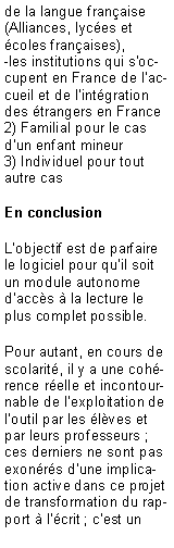 Zone de Texte: de la langue fran�aise (Alliances, lyc�es et �coles fran�aises),-les institutions qui s�occupent en France de l�accueil et de l�int�gration des �trangers en France2) Familial pour le cas d�un enfant mineur3) Individuel pour tout autre casEn conclusion L�objectif est de parfaire le logiciel pour qu�il soit un module autonome d�acc�s � la lecture le plus complet possible.Pour autant, en cours de scolarit�, il y a une coh�rence r�elle et incontournable de l�exploitation de l�outil par les �l�ves et par leurs professeurs ; ces derniers ne sont pas exon�r�s d�une implication active dans ce projet de transformation du rapport � l��crit ; c�est un 
