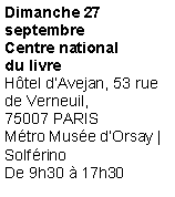Zone de Texte: Dimanche 27septembreCentre nationaldu livre
H�tel d�Avejan, 53 rue de Verneuil,75007 PARIS
M�tro Mus�e d�Orsay | Solf�rino
De 9h30 � 17h30