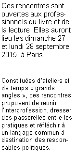 Zone de Texte: Ces rencontres sont ouvertes aux professionnels du livre et de la lecture. Elles auront lieu les dimanche 27 et lundi 28 septembre 2015, � Paris.Constitu�es d'ateliers et de temps � grands angles �, ces rencontres proposent de r�unir l�interprofession, dresser des passerelles entre les pratiques et r�fl�chir � un langage commun � destination des responsables politiques. 