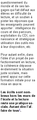 Zone de Texte: questionnement du monde et de ses langages qui fait d�faut aux �l�ves en difficult� de lecture, et un soutien � pister les r�ponses que les enseignants peuvent apporter : intelligence du cours et des parcours, exploitation du CDI, connaissance et strat�gique utilisation des outils mis � leur disposition, etc.Pour autant enfin, dans l�id�e d�un projet de perfectionnement en lecture, la coh�rence d�passe �videmment la situation juste scolaire, mais prend appui sur cette formation initiale pour sa mise en �uvre. Les �crits sont nombreux hors les murs de l��cole et la lecture reste une pratique sociale. Autant dire l�affaire de tous1.