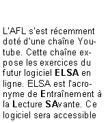 Zone de Texte: L'AFL s'est r�cemment dot� d'une cha�ne Youtube. Cette cha�ne expose les exercices du futur logiciel ELSA en ligne. ELSA est l'acronyme de Entra�nement � la Lecture SAvante. Ce logiciel sera accessible 