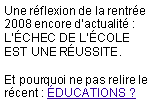 Zone de Texte: Une&nbsp;r�flexion&nbsp;de&nbsp;la&nbsp;rentr�e&nbsp;2008&nbsp;encore&nbsp;d�actualit� : L��CHEC&nbsp;DE&nbsp;L��COLE EST&nbsp;UNE&nbsp;R�USSITE.

Et&nbsp;pourquoi&nbsp;ne&nbsp;pas&nbsp;relire&nbsp;le&nbsp;r�cent&nbsp;: �DUCATIONS&nbsp;? 