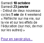 Zone de Texte: Samedi 10 octobreSamedi 23 janvier- D�but de deux nouveaux cycles T-vie de 4 weekend�&nbsp;R�fl�chir&nbsp;sur&nbsp;ma&nbsp;vie, sur la vie et sur les effets de l��ducation (sur moi, de moi sur les autres)&nbsp;�Pour en savoir plus...