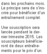 Zone de Texte: dans les prochains mois. Le principe sera de s'inscrire pour b�n�ficier d'un entra�nement complet.Une souscription sera lanc�e pendant le dernier trimestre 2015. Les souscripteurs b�n�ficieront de deux entra�nements pour le prix d'un.